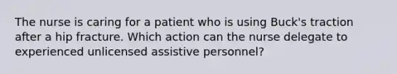 The nurse is caring for a patient who is using Buck's traction after a hip fracture. Which action can the nurse delegate to experienced unlicensed assistive personnel?