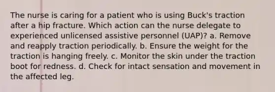 The nurse is caring for a patient who is using Buck's traction after a hip fracture. Which action can the nurse delegate to experienced unlicensed assistive personnel (UAP)? a. Remove and reapply traction periodically. b. Ensure the weight for the traction is hanging freely. c. Monitor the skin under the traction boot for redness. d. Check for intact sensation and movement in the affected leg.