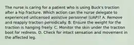 The nurse is caring for a patient who is using Buck's traction after a hip fracture. Which action can the nurse delegate to experienced unlicensed assistive personnel (UAP)? A. Remove and reapply traction periodically. B. Ensure the weight for the traction is hanging freely. C. Monitor the skin under the traction boot for redness. D. Check for intact sensation and movement in the affected leg.