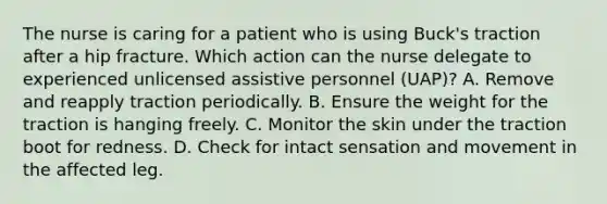 The nurse is caring for a patient who is using Buck's traction after a hip fracture. Which action can the nurse delegate to experienced unlicensed assistive personnel (UAP)? A. Remove and reapply traction periodically. B. Ensure the weight for the traction is hanging freely. C. Monitor the skin under the traction boot for redness. D. Check for intact sensation and movement in the affected leg.