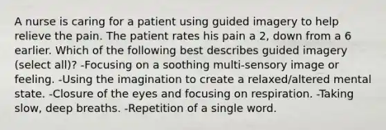 A nurse is caring for a patient using guided imagery to help relieve the pain. The patient rates his pain a 2, down from a 6 earlier. Which of the following best describes guided imagery (select all)? -Focusing on a soothing multi-sensory image or feeling. -Using the imagination to create a relaxed/altered mental state. -Closure of the eyes and focusing on respiration. -Taking slow, deep breaths. -Repetition of a single word.