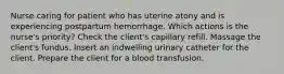 Nurse caring for patient who has uterine atony and is experiencing postpartum hemorrhage. Which actions is the nurse's priority? Check the client's capillary refill. Massage the client's fundus. Insert an indwelling urinary catheter for the client. Prepare the client for a blood transfusion.