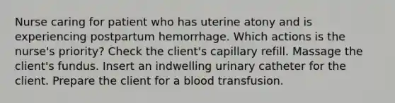 Nurse caring for patient who has uterine atony and is experiencing postpartum hemorrhage. Which actions is the nurse's priority? Check the client's capillary refill. Massage the client's fundus. Insert an indwelling urinary catheter for the client. Prepare the client for a blood transfusion.