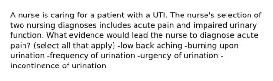 A nurse is caring for a patient with a UTI. The nurse's selection of two nursing diagnoses includes acute pain and impaired urinary function. What evidence would lead the nurse to diagnose acute pain? (select all that apply) -low back aching -burning upon urination -frequency of urination -urgency of urination -incontinence of urination