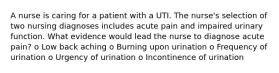 A nurse is caring for a patient with a UTI. The nurse's selection of two nursing diagnoses includes acute pain and impaired urinary function. What evidence would lead the nurse to diagnose acute pain? o Low back aching o Burning upon urination o Frequency of urination o Urgency of urination o Incontinence of urination