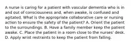 A nurse is caring for a patient with vascular dementia who is in and out of consciousness and, when awake, is confused and agitated. What is the appropriate collaborative care or nursing action to ensure the safety of the patient? A. Orient the patient to the surroundings. B. Have a family member keep the patient awake. C. Place the patient in a room close to the nurses' desk. D. Apply wrist restraints to keep the patient from falling.