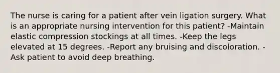 The nurse is caring for a patient after vein ligation surgery. What is an appropriate nursing intervention for this patient? -Maintain elastic compression stockings at all times. -Keep the legs elevated at 15 degrees. -Report any bruising and discoloration. -Ask patient to avoid deep breathing.