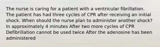 The nurse is caring for a patient with a ventricular fibrillation. The patient has had three cycles of CPR after receiving an initial shock. When should the nurse plan to administer another shock? In approximately 4 minutes After two more cycles of CPR Defibrillation cannot be used twice After the adenosine has been administered