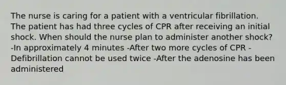 The nurse is caring for a patient with a ventricular fibrillation. The patient has had three cycles of CPR after receiving an initial shock. When should the nurse plan to administer another shock? -In approximately 4 minutes -After two more cycles of CPR -Defibrillation cannot be used twice -After the adenosine has been administered