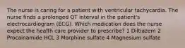 The nurse is caring for a patient with ventricular tachycardia. The nurse finds a prolonged QT interval in the patient's electrocardiogram (ECG). Which medication does the nurse expect the health care provider to prescribe? 1 Diltiazem 2 Procainamide HCL 3 Morphine sulfate 4 Magnesium sulfate