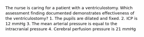 The nurse is caring for a patient with a ventriculostomy. Which assessment finding documented demonstrates effectiveness of the ventriculostomy? 1. The pupils are dilated and fixed. 2. ICP is 12 mmHg 3. The mean arterial pressure is equal to the intracranial pressure 4. Cerebral perfusion pressure is 21 mmHg