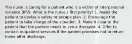 The nurse is caring for a patient who is a victim of interpersonal violence (IPV). What is the nurse's first priority? 1. Assist the patient to devise a safety or escape plan. 2. Encourage the patient to take charge of the situation. 3. Make it clear to the patient that the partner needs to see a therapist. 4. Offer to contact outpatient services if the patient promises not to return home after discharge.