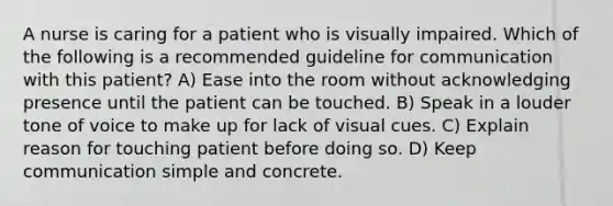 A nurse is caring for a patient who is visually impaired. Which of the following is a recommended guideline for communication with this patient? A) Ease into the room without acknowledging presence until the patient can be touched. B) Speak in a louder tone of voice to make up for lack of visual cues. C) Explain reason for touching patient before doing so. D) Keep communication simple and concrete.