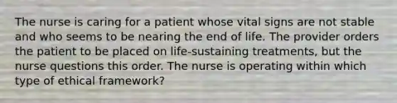 The nurse is caring for a patient whose vital signs are not stable and who seems to be nearing the end of life. The provider orders the patient to be placed on life-sustaining treatments, but the nurse questions this order. The nurse is operating within which type of ethical framework?