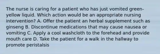 The nurse is caring for a patient who has just vomited green-yellow liquid. Which action would be an appropriate nursing intervention? A. Offer the patient an herbal supplement such as ginseng B. Discontinue medications that may cause nausea or vomiting C. Apply a cool washcloth to the forehead and provide mouth care D. Take the patient for a walk in the hallway to promote peristalsis