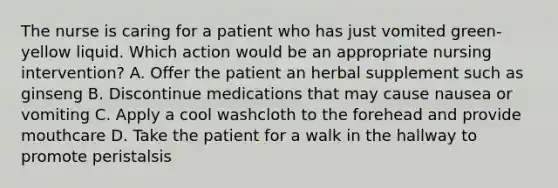 The nurse is caring for a patient who has just vomited green-yellow liquid. Which action would be an appropriate nursing intervention? A. Offer the patient an herbal supplement such as ginseng B. Discontinue medications that may cause nausea or vomiting C. Apply a cool washcloth to the forehead and provide mouthcare D. Take the patient for a walk in the hallway to promote peristalsis