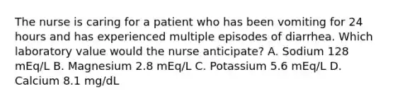 The nurse is caring for a patient who has been vomiting for 24 hours and has experienced multiple episodes of diarrhea. Which laboratory value would the nurse anticipate? A. Sodium 128 mEq/L B. Magnesium 2.8 mEq/L C. Potassium 5.6 mEq/L D. Calcium 8.1 mg/dL