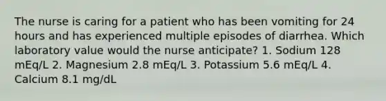 The nurse is caring for a patient who has been vomiting for 24 hours and has experienced multiple episodes of diarrhea. Which laboratory value would the nurse anticipate? 1. Sodium 128 mEq/L 2. Magnesium 2.8 mEq/L 3. Potassium 5.6 mEq/L 4. Calcium 8.1 mg/dL