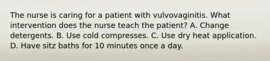 The nurse is caring for a patient with vulvovaginitis. What intervention does the nurse teach the patient? A. Change detergents. B. Use cold compresses. C. Use dry heat application. D. Have sitz baths for 10 minutes once a day.