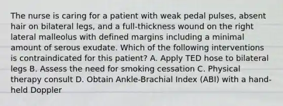 The nurse is caring for a patient with weak pedal pulses, absent hair on bilateral legs, and a full-thickness wound on the right lateral malleolus with defined margins including a minimal amount of serous exudate. Which of the following interventions is contraindicated for this patient? A. Apply TED hose to bilateral legs B. Assess the need for smoking cessation C. Physical therapy consult D. Obtain Ankle-Brachial Index (ABI) with a hand-held Doppler