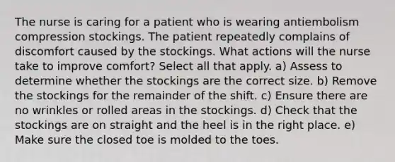 The nurse is caring for a patient who is wearing antiembolism compression stockings. The patient repeatedly complains of discomfort caused by the stockings. What actions will the nurse take to improve comfort? Select all that apply. a) Assess to determine whether the stockings are the correct size. b) Remove the stockings for the remainder of the shift. c) Ensure there are no wrinkles or rolled areas in the stockings. d) Check that the stockings are on straight and the heel is in the right place. e) Make sure the closed toe is molded to the toes.