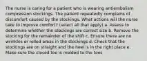 The nurse is caring for a patient who is wearing antiembolism compression stockings. The patient repeatedly complains of discomfort caused by the stockings. What actions will the nurse take to improve comfort? (select all that apply) a. Assess to determine whether the stockings are correct size b. Remove the stocking for the remainder of the shift c. Ensure there are no wrinkles or rolled areas in the stockings d. Check that the stockings are on straight and the heel is in the right place e. Make sure the closed toe is molded to the toes