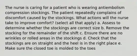 The nurse is caring for a patient who is wearing antiembolism compression stockings. The patient repeatedly complains of discomfort caused by the stockings. What actions will the nurse take to improve comfort? (select all that apply) a. Assess to determine whether the stockings are correct size b. Remove the stocking for the remainder of the shift c. Ensure there are no wrinkles or rolled areas in the stockings d. Check that the stockings are on straight and the heel is in the right place e. Make sure the closed toe is molded to the toes