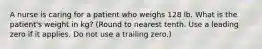 A nurse is caring for a patient who weighs 128 lb. What is the patient's weight in kg? (Round to nearest tenth. Use a leading zero if it applies. Do not use a trailing zero.)