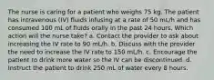 The nurse is caring for a patient who weighs 75 kg. The patient has intravenous (IV) fluids infusing at a rate of 50 mL/h and has consumed 100 mL of fluids orally in the past 24 hours. Which action will the nurse take? a. Contact the provider to ask about increasing the IV rate to 90 mL/h. b. Discuss with the provider the need to increase the IV rate to 150 mL/h. c. Encourage the patient to drink more water so the IV can be discontinued. d. Instruct the patient to drink 250 mL of water every 8 hours.