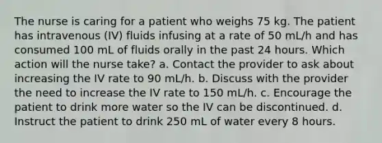 The nurse is caring for a patient who weighs 75 kg. The patient has intravenous (IV) fluids infusing at a rate of 50 mL/h and has consumed 100 mL of fluids orally in the past 24 hours. Which action will the nurse take? a. Contact the provider to ask about increasing the IV rate to 90 mL/h. b. Discuss with the provider the need to increase the IV rate to 150 mL/h. c. Encourage the patient to drink more water so the IV can be discontinued. d. Instruct the patient to drink 250 mL of water every 8 hours.