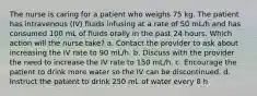 The nurse is caring for a patient who weighs 75 kg. The patient has intravenous (IV) fluids infusing at a rate of 50 mL/h and has consumed 100 mL of fluids orally in the past 24 hours. Which action will the nurse take? a. Contact the provider to ask about increasing the IV rate to 90 mL/h. b. Discuss with the provider the need to increase the IV rate to 150 mL/h. c. Encourage the patient to drink more water so the IV can be discontinued. d. Instruct the patient to drink 250 mL of water every 8 h