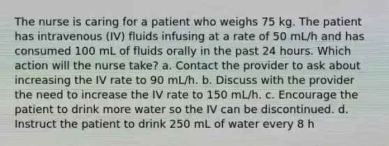 The nurse is caring for a patient who weighs 75 kg. The patient has intravenous (IV) fluids infusing at a rate of 50 mL/h and has consumed 100 mL of fluids orally in the past 24 hours. Which action will the nurse take? a. Contact the provider to ask about increasing the IV rate to 90 mL/h. b. Discuss with the provider the need to increase the IV rate to 150 mL/h. c. Encourage the patient to drink more water so the IV can be discontinued. d. Instruct the patient to drink 250 mL of water every 8 h