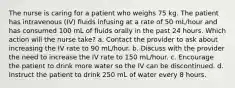 The nurse is caring for a patient who weighs 75 kg. The patient has intravenous (IV) fluids infusing at a rate of 50 mL/hour and has consumed 100 mL of fluids orally in the past 24 hours. Which action will the nurse take? a. Contact the provider to ask about increasing the IV rate to 90 mL/hour. b. Discuss with the provider the need to increase the IV rate to 150 mL/hour. c. Encourage the patient to drink more water so the IV can be discontinued. d. Instruct the patient to drink 250 mL of water every 8 hours.