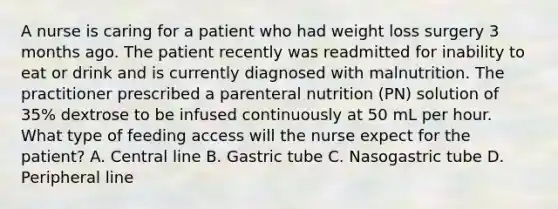 A nurse is caring for a patient who had weight loss surgery 3 months ago. The patient recently was readmitted for inability to eat or drink and is currently diagnosed with malnutrition. The practitioner prescribed a parenteral nutrition (PN) solution of 35% dextrose to be infused continuously at 50 mL per hour. What type of feeding access will the nurse expect for the patient? A. Central line B. Gastric tube C. Nasogastric tube D. Peripheral line