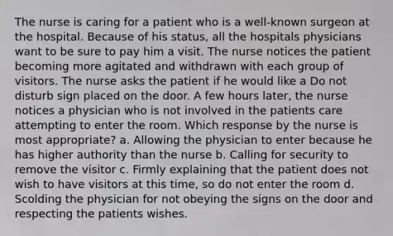 The nurse is caring for a patient who is a well-known surgeon at the hospital. Because of his status, all the hospitals physicians want to be sure to pay him a visit. The nurse notices the patient becoming more agitated and withdrawn with each group of visitors. The nurse asks the patient if he would like a Do not disturb sign placed on the door. A few hours later, the nurse notices a physician who is not involved in the patients care attempting to enter the room. Which response by the nurse is most appropriate? a. Allowing the physician to enter because he has higher authority than the nurse b. Calling for security to remove the visitor c. Firmly explaining that the patient does not wish to have visitors at this time, so do not enter the room d. Scolding the physician for not obeying the signs on the door and respecting the patients wishes.