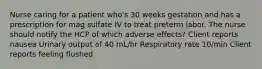 Nurse caring for a patient who's 30 weeks gestation and has a prescription for mag sulfate IV to treat preterm labor. The nurse should notify the HCP of which adverse effects? Client reports nausea Urinary output of 40 mL/hr Respiratory rate 10/min Client reports feeling flushed