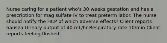 Nurse caring for a patient who's 30 weeks gestation and has a prescription for mag sulfate IV to treat preterm labor. The nurse should notify the HCP of which adverse effects? Client reports nausea Urinary output of 40 mL/hr Respiratory rate 10/min Client reports feeling flushed