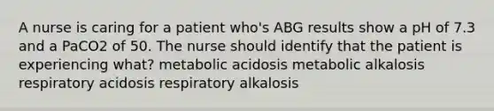 A nurse is caring for a patient who's ABG results show a pH of 7.3 and a PaCO2 of 50. The nurse should identify that the patient is experiencing what? metabolic acidosis metabolic alkalosis respiratory acidosis respiratory alkalosis