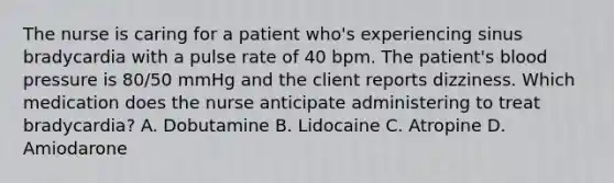 The nurse is caring for a patient who's experiencing sinus bradycardia with a pulse rate of 40 bpm. The patient's blood pressure is 80/50 mmHg and the client reports dizziness. Which medication does the nurse anticipate administering to treat bradycardia? A. Dobutamine B. Lidocaine C. Atropine D. Amiodarone