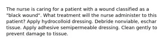 The nurse is caring for a patient with a wound classified as a "black wound". What treatment will the nurse administer to this patient? Apply hydrocolloid dressing. Debride nonviable, eschar tissue. Apply adhesive semipermeable dressing. Clean gently to prevent damage to tissue.