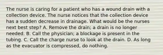 The nurse is caring for a patient who has a wound drain with a collection device. The nurse notices that the collection device has a sudden decrease in drainage. What would be the nurses next best step? A. Remove the drain; a drain is no longer needed. B. Call the physician; a blockage is present in the tubing. C. Call the charge nurse to look at the drain. D. As long as the evacuator is compressed, do nothing.