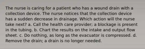 The nurse is caring for a patient who has a wound drain with a collection device. The nurse notices that the collection device has a sudden decrease in drainage. Which action will the nurse take next? a. Call the health care provider; a blockage is present in the tubing. b. Chart the results on the intake and output flow sheet. c. Do nothing, as long as the evacuator is compressed. d. Remove the drain; a drain is no longer needed.