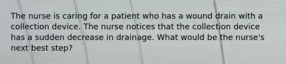 The nurse is caring for a patient who has a wound drain with a collection device. The nurse notices that the collection device has a sudden decrease in drainage. What would be the nurse's next best step?