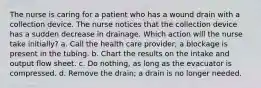 The nurse is caring for a patient who has a wound drain with a collection device. The nurse notices that the collection device has a sudden decrease in drainage. Which action will the nurse take initially? a. Call the health care provider; a blockage is present in the tubing. b. Chart the results on the intake and output flow sheet. c. Do nothing, as long as the evacuator is compressed. d. Remove the drain; a drain is no longer needed.