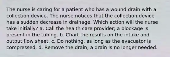 The nurse is caring for a patient who has a wound drain with a collection device. The nurse notices that the collection device has a sudden decrease in drainage. Which action will the nurse take initially? a. Call the health care provider; a blockage is present in the tubing. b. Chart the results on the intake and output flow sheet. c. Do nothing, as long as the evacuator is compressed. d. Remove the drain; a drain is no longer needed.