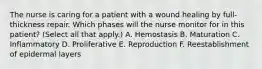 The nurse is caring for a patient with a wound healing by full-thickness repair. Which phases will the nurse monitor for in this patient? (Select all that apply.) A. Hemostasis B. Maturation C. Inflammatory D. Proliferative E. Reproduction F. Reestablishment of epidermal layers