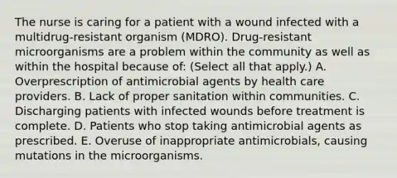 The nurse is caring for a patient with a wound infected with a multidrug-resistant organism (MDRO). Drug-resistant microorganisms are a problem within the community as well as within the hospital because of: (Select all that apply.) A. Overprescription of antimicrobial agents by health care providers. B. Lack of proper sanitation within communities. C. Discharging patients with infected wounds before treatment is complete. D. Patients who stop taking antimicrobial agents as prescribed. E. Overuse of inappropriate antimicrobials, causing mutations in the microorganisms.