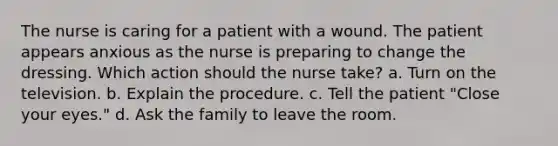 The nurse is caring for a patient with a wound. The patient appears anxious as the nurse is preparing to change the dressing. Which action should the nurse take? a. Turn on the television. b. Explain the procedure. c. Tell the patient "Close your eyes." d. Ask the family to leave the room.