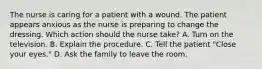 The nurse is caring for a patient with a wound. The patient appears anxious as the nurse is preparing to change the dressing. Which action should the nurse take? A. Turn on the television. B. Explain the procedure. C. Tell the patient "Close your eyes." D. Ask the family to leave the room.