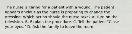 The nurse is caring for a patient with a wound. The patient appears anxious as the nurse is preparing to change the dressing. Which action should the nurse take? A. Turn on the television. B. Explain the procedure. C. Tell the patient "Close your eyes." D. Ask the family to leave the room.